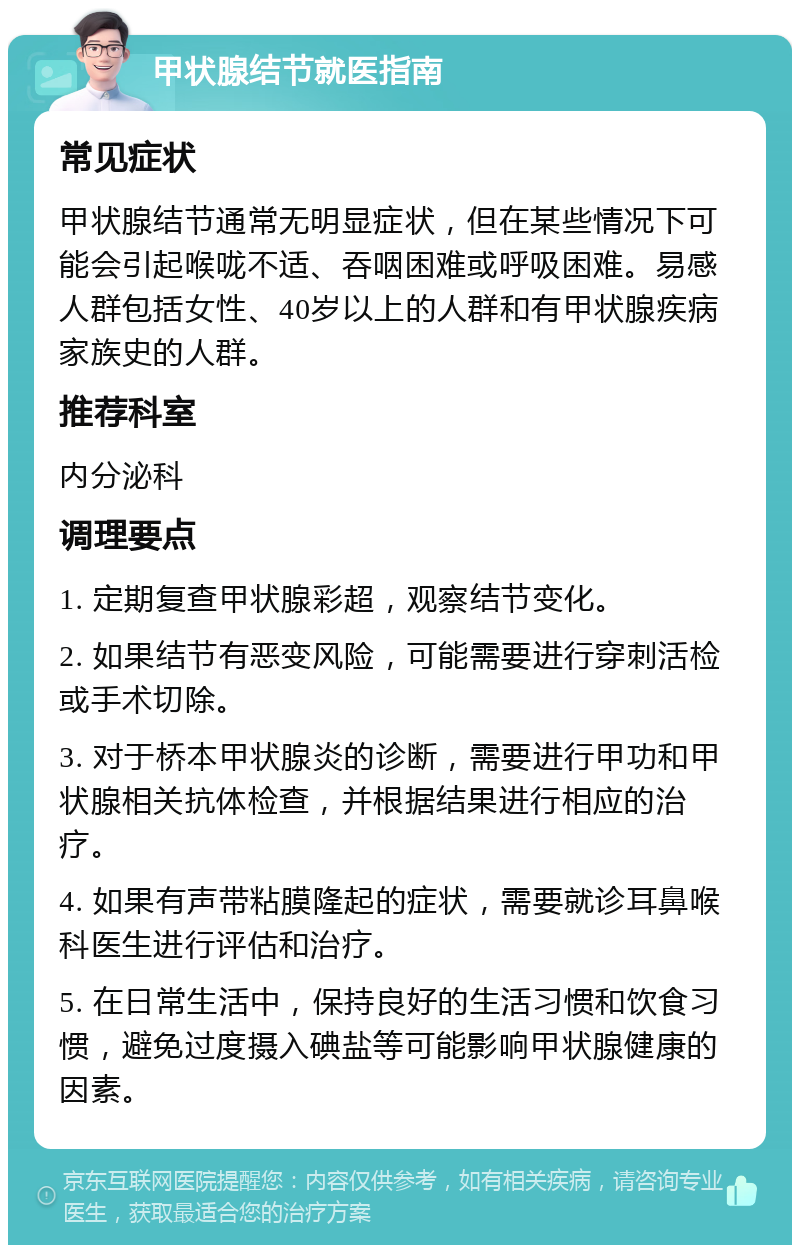 甲状腺结节就医指南 常见症状 甲状腺结节通常无明显症状，但在某些情况下可能会引起喉咙不适、吞咽困难或呼吸困难。易感人群包括女性、40岁以上的人群和有甲状腺疾病家族史的人群。 推荐科室 内分泌科 调理要点 1. 定期复查甲状腺彩超，观察结节变化。 2. 如果结节有恶变风险，可能需要进行穿刺活检或手术切除。 3. 对于桥本甲状腺炎的诊断，需要进行甲功和甲状腺相关抗体检查，并根据结果进行相应的治疗。 4. 如果有声带粘膜隆起的症状，需要就诊耳鼻喉科医生进行评估和治疗。 5. 在日常生活中，保持良好的生活习惯和饮食习惯，避免过度摄入碘盐等可能影响甲状腺健康的因素。