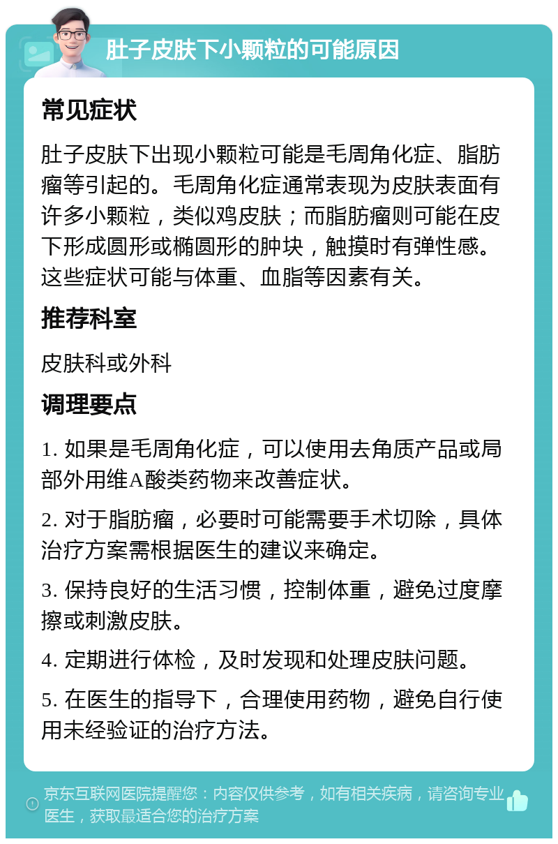 肚子皮肤下小颗粒的可能原因 常见症状 肚子皮肤下出现小颗粒可能是毛周角化症、脂肪瘤等引起的。毛周角化症通常表现为皮肤表面有许多小颗粒，类似鸡皮肤；而脂肪瘤则可能在皮下形成圆形或椭圆形的肿块，触摸时有弹性感。这些症状可能与体重、血脂等因素有关。 推荐科室 皮肤科或外科 调理要点 1. 如果是毛周角化症，可以使用去角质产品或局部外用维A酸类药物来改善症状。 2. 对于脂肪瘤，必要时可能需要手术切除，具体治疗方案需根据医生的建议来确定。 3. 保持良好的生活习惯，控制体重，避免过度摩擦或刺激皮肤。 4. 定期进行体检，及时发现和处理皮肤问题。 5. 在医生的指导下，合理使用药物，避免自行使用未经验证的治疗方法。