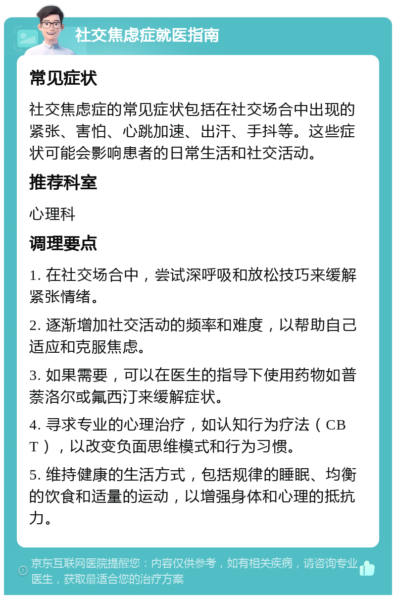 社交焦虑症就医指南 常见症状 社交焦虑症的常见症状包括在社交场合中出现的紧张、害怕、心跳加速、出汗、手抖等。这些症状可能会影响患者的日常生活和社交活动。 推荐科室 心理科 调理要点 1. 在社交场合中，尝试深呼吸和放松技巧来缓解紧张情绪。 2. 逐渐增加社交活动的频率和难度，以帮助自己适应和克服焦虑。 3. 如果需要，可以在医生的指导下使用药物如普萘洛尔或氟西汀来缓解症状。 4. 寻求专业的心理治疗，如认知行为疗法（CBT），以改变负面思维模式和行为习惯。 5. 维持健康的生活方式，包括规律的睡眠、均衡的饮食和适量的运动，以增强身体和心理的抵抗力。