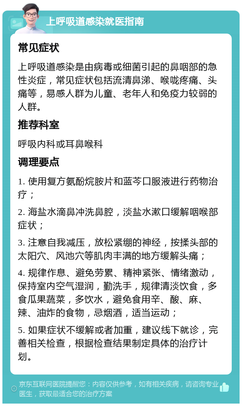 上呼吸道感染就医指南 常见症状 上呼吸道感染是由病毒或细菌引起的鼻咽部的急性炎症，常见症状包括流清鼻涕、喉咙疼痛、头痛等，易感人群为儿童、老年人和免疫力较弱的人群。 推荐科室 呼吸内科或耳鼻喉科 调理要点 1. 使用复方氨酚烷胺片和蓝芩口服液进行药物治疗； 2. 海盐水滴鼻冲洗鼻腔，淡盐水漱口缓解咽喉部症状； 3. 注意自我减压，放松紧绷的神经，按揉头部的太阳穴、风池穴等肌肉丰满的地方缓解头痛； 4. 规律作息、避免劳累、精神紧张、情绪激动，保持室内空气湿润，勤洗手，规律清淡饮食，多食瓜果蔬菜，多饮水，避免食用辛、酸、麻、辣、油炸的食物，忌烟酒，适当运动； 5. 如果症状不缓解或者加重，建议线下就诊，完善相关检查，根据检查结果制定具体的治疗计划。