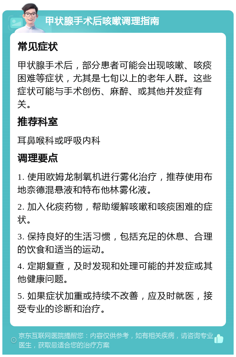 甲状腺手术后咳嗽调理指南 常见症状 甲状腺手术后，部分患者可能会出现咳嗽、咳痰困难等症状，尤其是七旬以上的老年人群。这些症状可能与手术创伤、麻醉、或其他并发症有关。 推荐科室 耳鼻喉科或呼吸内科 调理要点 1. 使用欧姆龙制氧机进行雾化治疗，推荐使用布地奈德混悬液和特布他林雾化液。 2. 加入化痰药物，帮助缓解咳嗽和咳痰困难的症状。 3. 保持良好的生活习惯，包括充足的休息、合理的饮食和适当的运动。 4. 定期复查，及时发现和处理可能的并发症或其他健康问题。 5. 如果症状加重或持续不改善，应及时就医，接受专业的诊断和治疗。