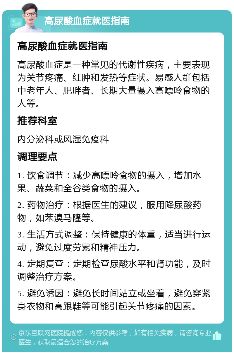 高尿酸血症就医指南 高尿酸血症就医指南 高尿酸血症是一种常见的代谢性疾病，主要表现为关节疼痛、红肿和发热等症状。易感人群包括中老年人、肥胖者、长期大量摄入高嘌呤食物的人等。 推荐科室 内分泌科或风湿免疫科 调理要点 1. 饮食调节：减少高嘌呤食物的摄入，增加水果、蔬菜和全谷类食物的摄入。 2. 药物治疗：根据医生的建议，服用降尿酸药物，如苯溴马隆等。 3. 生活方式调整：保持健康的体重，适当进行运动，避免过度劳累和精神压力。 4. 定期复查：定期检查尿酸水平和肾功能，及时调整治疗方案。 5. 避免诱因：避免长时间站立或坐着，避免穿紧身衣物和高跟鞋等可能引起关节疼痛的因素。