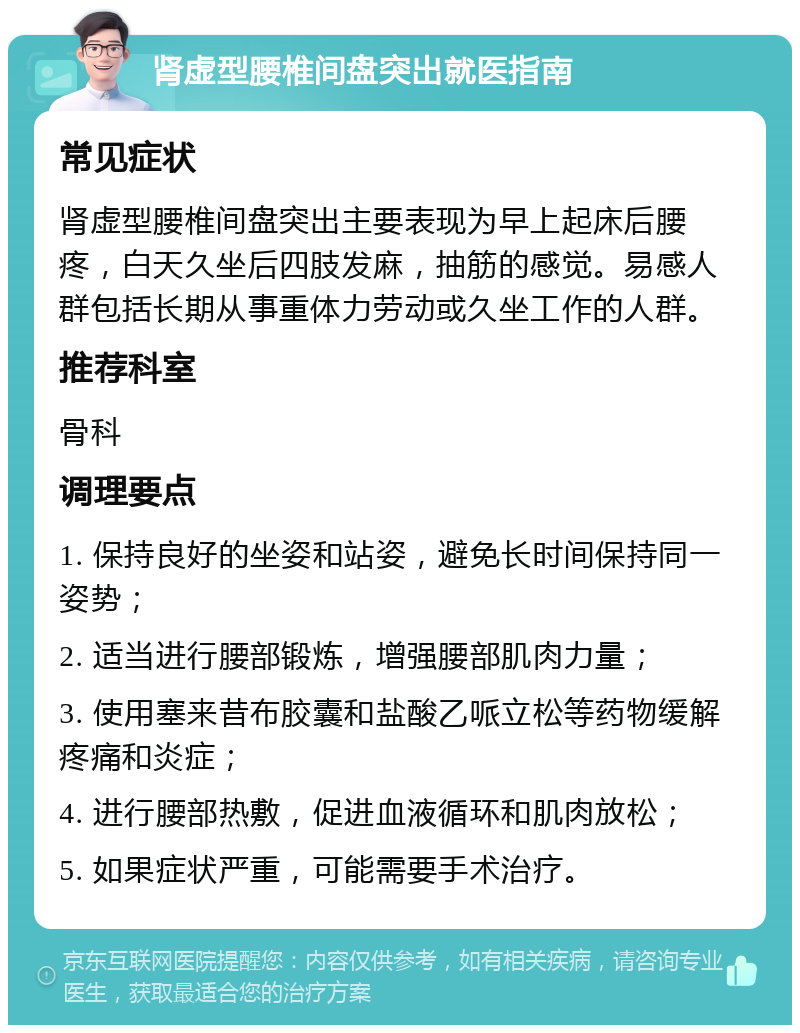 肾虚型腰椎间盘突出就医指南 常见症状 肾虚型腰椎间盘突出主要表现为早上起床后腰疼，白天久坐后四肢发麻，抽筋的感觉。易感人群包括长期从事重体力劳动或久坐工作的人群。 推荐科室 骨科 调理要点 1. 保持良好的坐姿和站姿，避免长时间保持同一姿势； 2. 适当进行腰部锻炼，增强腰部肌肉力量； 3. 使用塞来昔布胶囊和盐酸乙哌立松等药物缓解疼痛和炎症； 4. 进行腰部热敷，促进血液循环和肌肉放松； 5. 如果症状严重，可能需要手术治疗。