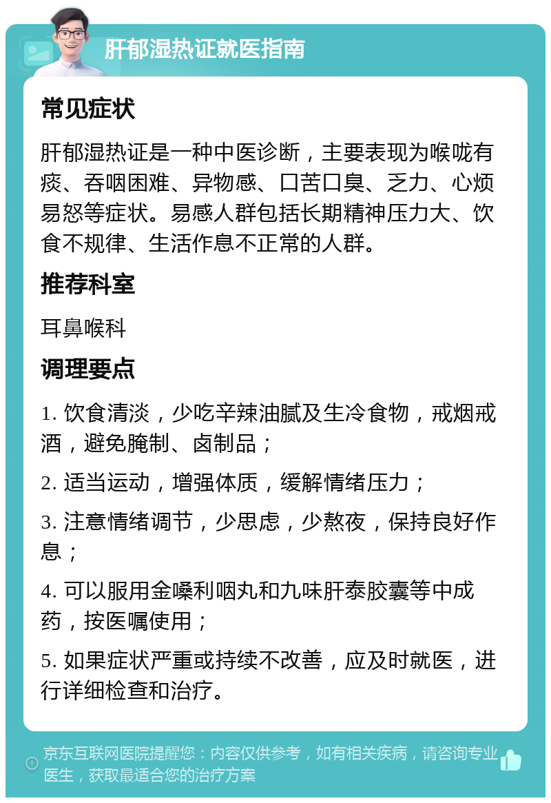 肝郁湿热证就医指南 常见症状 肝郁湿热证是一种中医诊断，主要表现为喉咙有痰、吞咽困难、异物感、口苦口臭、乏力、心烦易怒等症状。易感人群包括长期精神压力大、饮食不规律、生活作息不正常的人群。 推荐科室 耳鼻喉科 调理要点 1. 饮食清淡，少吃辛辣油腻及生冷食物，戒烟戒酒，避免腌制、卤制品； 2. 适当运动，增强体质，缓解情绪压力； 3. 注意情绪调节，少思虑，少熬夜，保持良好作息； 4. 可以服用金嗓利咽丸和九味肝泰胶囊等中成药，按医嘱使用； 5. 如果症状严重或持续不改善，应及时就医，进行详细检查和治疗。