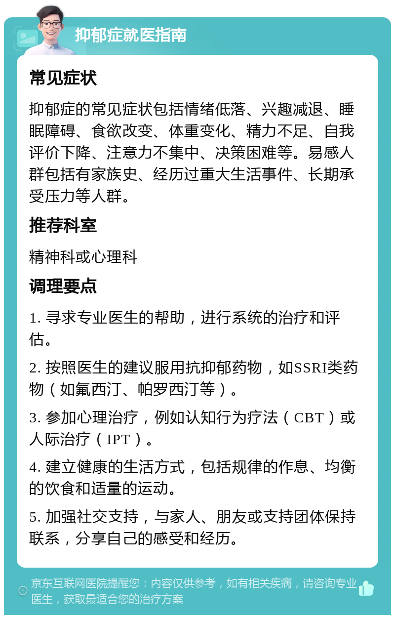 抑郁症就医指南 常见症状 抑郁症的常见症状包括情绪低落、兴趣减退、睡眠障碍、食欲改变、体重变化、精力不足、自我评价下降、注意力不集中、决策困难等。易感人群包括有家族史、经历过重大生活事件、长期承受压力等人群。 推荐科室 精神科或心理科 调理要点 1. 寻求专业医生的帮助，进行系统的治疗和评估。 2. 按照医生的建议服用抗抑郁药物，如SSRI类药物（如氟西汀、帕罗西汀等）。 3. 参加心理治疗，例如认知行为疗法（CBT）或人际治疗（IPT）。 4. 建立健康的生活方式，包括规律的作息、均衡的饮食和适量的运动。 5. 加强社交支持，与家人、朋友或支持团体保持联系，分享自己的感受和经历。