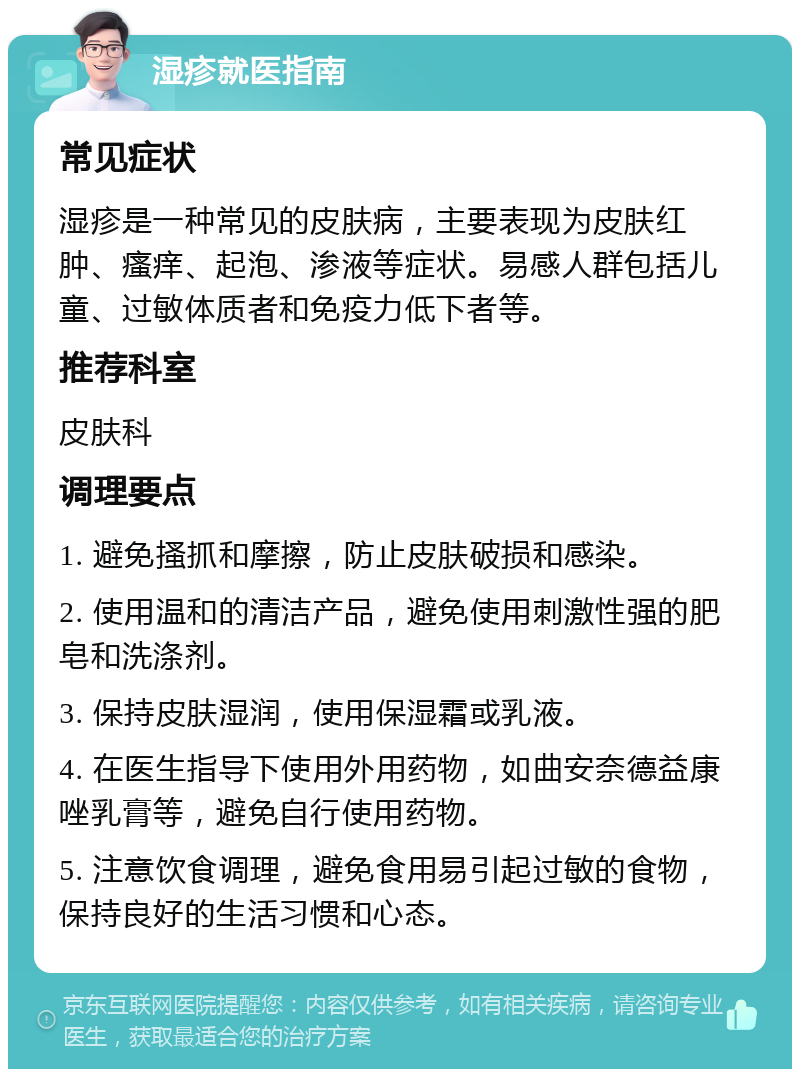 湿疹就医指南 常见症状 湿疹是一种常见的皮肤病，主要表现为皮肤红肿、瘙痒、起泡、渗液等症状。易感人群包括儿童、过敏体质者和免疫力低下者等。 推荐科室 皮肤科 调理要点 1. 避免搔抓和摩擦，防止皮肤破损和感染。 2. 使用温和的清洁产品，避免使用刺激性强的肥皂和洗涤剂。 3. 保持皮肤湿润，使用保湿霜或乳液。 4. 在医生指导下使用外用药物，如曲安奈德益康唑乳膏等，避免自行使用药物。 5. 注意饮食调理，避免食用易引起过敏的食物，保持良好的生活习惯和心态。