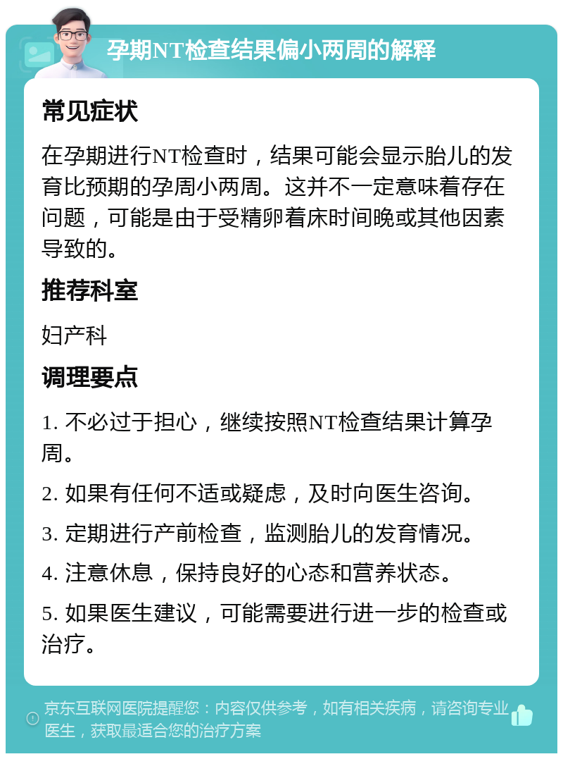 孕期NT检查结果偏小两周的解释 常见症状 在孕期进行NT检查时，结果可能会显示胎儿的发育比预期的孕周小两周。这并不一定意味着存在问题，可能是由于受精卵着床时间晚或其他因素导致的。 推荐科室 妇产科 调理要点 1. 不必过于担心，继续按照NT检查结果计算孕周。 2. 如果有任何不适或疑虑，及时向医生咨询。 3. 定期进行产前检查，监测胎儿的发育情况。 4. 注意休息，保持良好的心态和营养状态。 5. 如果医生建议，可能需要进行进一步的检查或治疗。