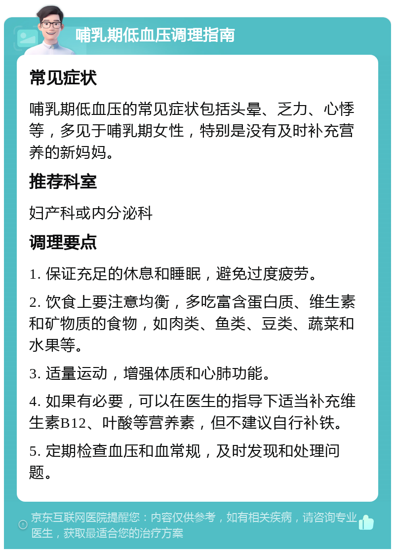 哺乳期低血压调理指南 常见症状 哺乳期低血压的常见症状包括头晕、乏力、心悸等，多见于哺乳期女性，特别是没有及时补充营养的新妈妈。 推荐科室 妇产科或内分泌科 调理要点 1. 保证充足的休息和睡眠，避免过度疲劳。 2. 饮食上要注意均衡，多吃富含蛋白质、维生素和矿物质的食物，如肉类、鱼类、豆类、蔬菜和水果等。 3. 适量运动，增强体质和心肺功能。 4. 如果有必要，可以在医生的指导下适当补充维生素B12、叶酸等营养素，但不建议自行补铁。 5. 定期检查血压和血常规，及时发现和处理问题。