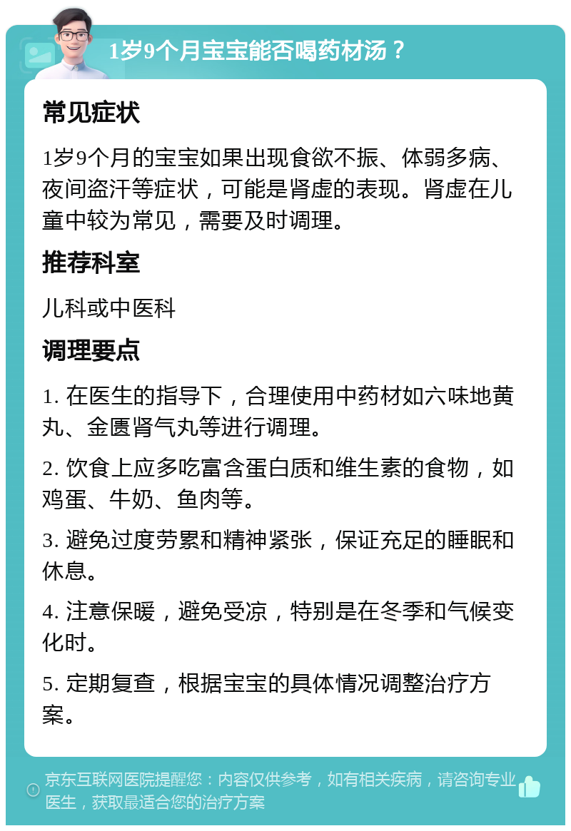 1岁9个月宝宝能否喝药材汤？ 常见症状 1岁9个月的宝宝如果出现食欲不振、体弱多病、夜间盗汗等症状，可能是肾虚的表现。肾虚在儿童中较为常见，需要及时调理。 推荐科室 儿科或中医科 调理要点 1. 在医生的指导下，合理使用中药材如六味地黄丸、金匮肾气丸等进行调理。 2. 饮食上应多吃富含蛋白质和维生素的食物，如鸡蛋、牛奶、鱼肉等。 3. 避免过度劳累和精神紧张，保证充足的睡眠和休息。 4. 注意保暖，避免受凉，特别是在冬季和气候变化时。 5. 定期复查，根据宝宝的具体情况调整治疗方案。