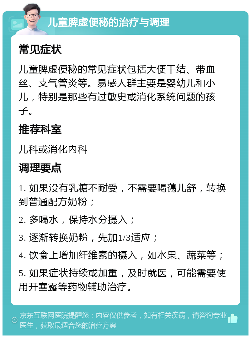 儿童脾虚便秘的治疗与调理 常见症状 儿童脾虚便秘的常见症状包括大便干结、带血丝、支气管炎等。易感人群主要是婴幼儿和小儿，特别是那些有过敏史或消化系统问题的孩子。 推荐科室 儿科或消化内科 调理要点 1. 如果没有乳糖不耐受，不需要喝蔼儿舒，转换到普通配方奶粉； 2. 多喝水，保持水分摄入； 3. 逐渐转换奶粉，先加1/3适应； 4. 饮食上增加纤维素的摄入，如水果、蔬菜等； 5. 如果症状持续或加重，及时就医，可能需要使用开塞露等药物辅助治疗。