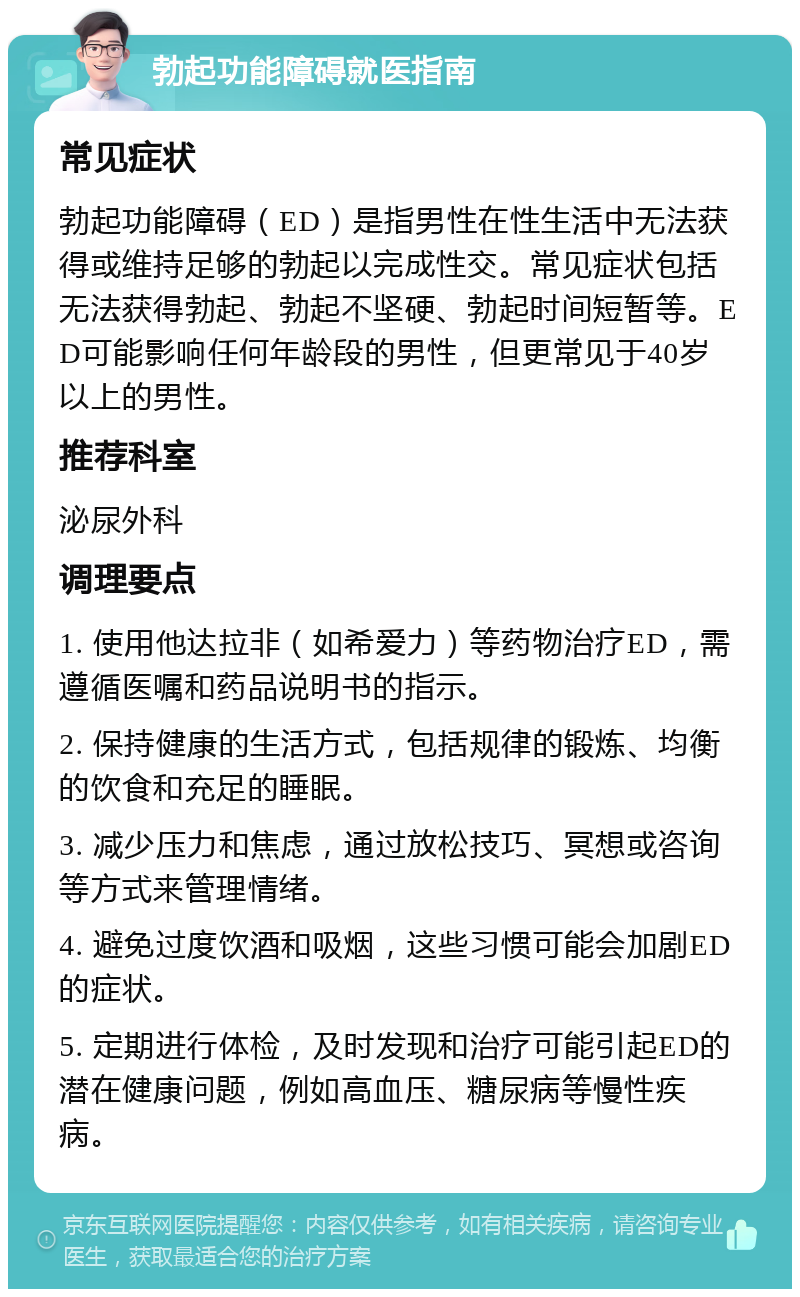 勃起功能障碍就医指南 常见症状 勃起功能障碍（ED）是指男性在性生活中无法获得或维持足够的勃起以完成性交。常见症状包括无法获得勃起、勃起不坚硬、勃起时间短暂等。ED可能影响任何年龄段的男性，但更常见于40岁以上的男性。 推荐科室 泌尿外科 调理要点 1. 使用他达拉非（如希爱力）等药物治疗ED，需遵循医嘱和药品说明书的指示。 2. 保持健康的生活方式，包括规律的锻炼、均衡的饮食和充足的睡眠。 3. 减少压力和焦虑，通过放松技巧、冥想或咨询等方式来管理情绪。 4. 避免过度饮酒和吸烟，这些习惯可能会加剧ED的症状。 5. 定期进行体检，及时发现和治疗可能引起ED的潜在健康问题，例如高血压、糖尿病等慢性疾病。