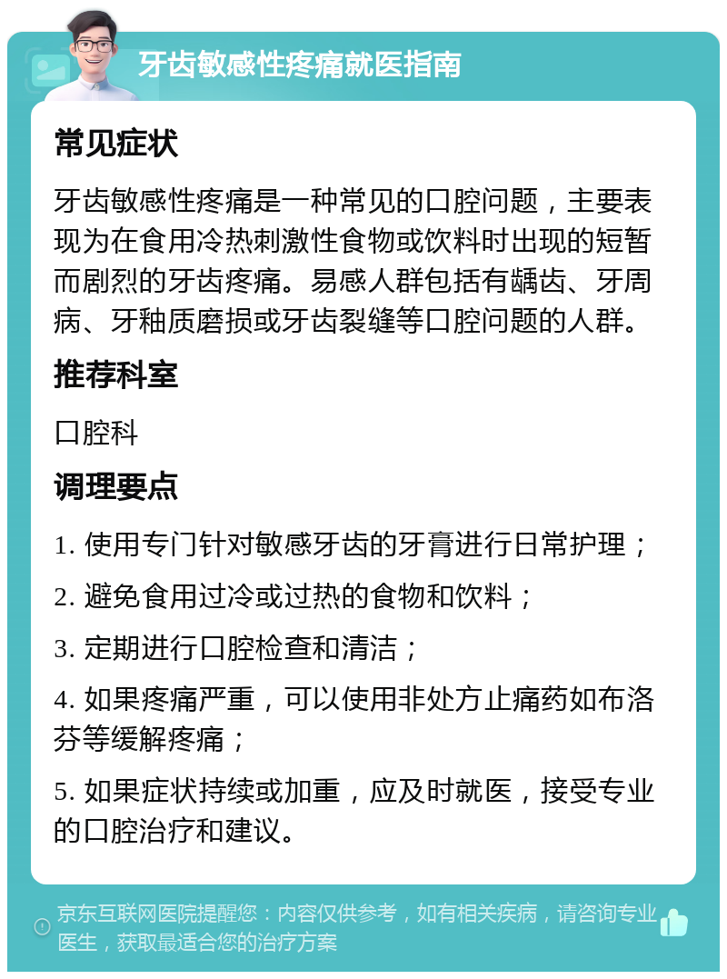 牙齿敏感性疼痛就医指南 常见症状 牙齿敏感性疼痛是一种常见的口腔问题，主要表现为在食用冷热刺激性食物或饮料时出现的短暂而剧烈的牙齿疼痛。易感人群包括有龋齿、牙周病、牙釉质磨损或牙齿裂缝等口腔问题的人群。 推荐科室 口腔科 调理要点 1. 使用专门针对敏感牙齿的牙膏进行日常护理； 2. 避免食用过冷或过热的食物和饮料； 3. 定期进行口腔检查和清洁； 4. 如果疼痛严重，可以使用非处方止痛药如布洛芬等缓解疼痛； 5. 如果症状持续或加重，应及时就医，接受专业的口腔治疗和建议。