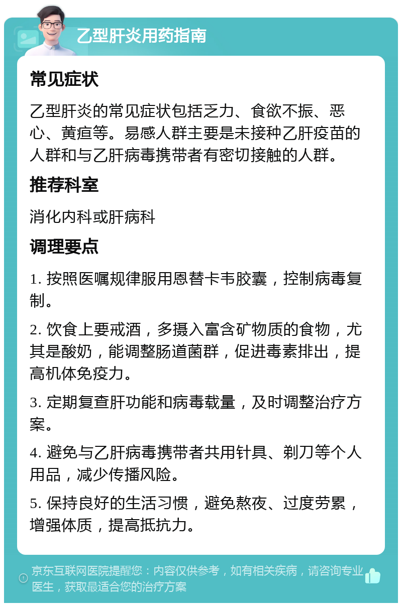 乙型肝炎用药指南 常见症状 乙型肝炎的常见症状包括乏力、食欲不振、恶心、黄疸等。易感人群主要是未接种乙肝疫苗的人群和与乙肝病毒携带者有密切接触的人群。 推荐科室 消化内科或肝病科 调理要点 1. 按照医嘱规律服用恩替卡韦胶囊，控制病毒复制。 2. 饮食上要戒酒，多摄入富含矿物质的食物，尤其是酸奶，能调整肠道菌群，促进毒素排出，提高机体免疫力。 3. 定期复查肝功能和病毒载量，及时调整治疗方案。 4. 避免与乙肝病毒携带者共用针具、剃刀等个人用品，减少传播风险。 5. 保持良好的生活习惯，避免熬夜、过度劳累，增强体质，提高抵抗力。