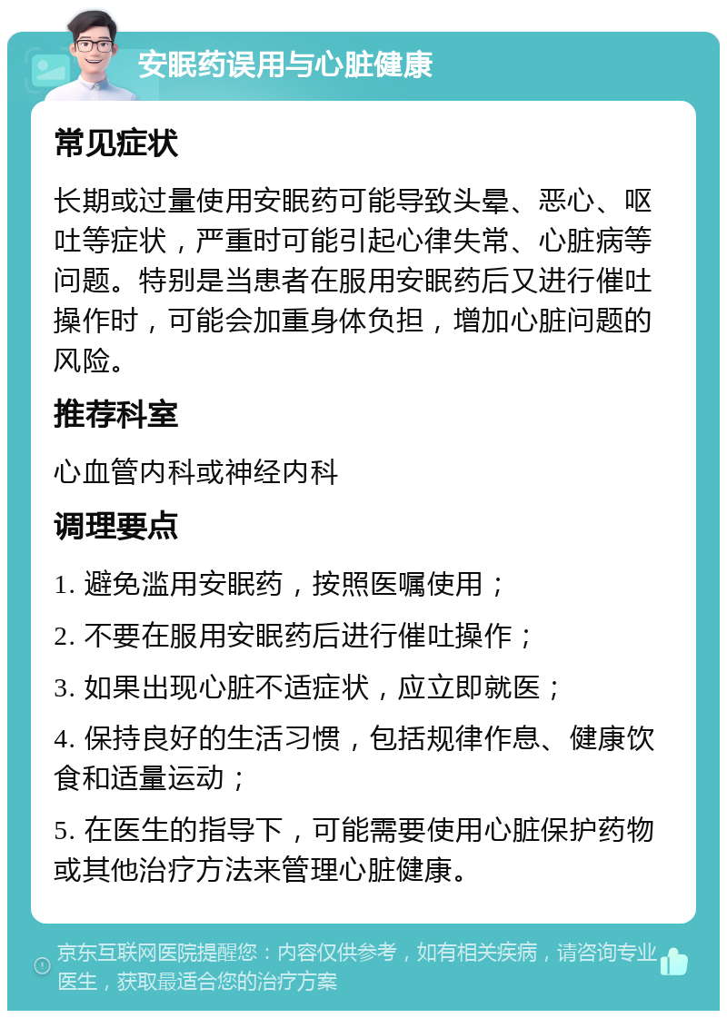 安眠药误用与心脏健康 常见症状 长期或过量使用安眠药可能导致头晕、恶心、呕吐等症状，严重时可能引起心律失常、心脏病等问题。特别是当患者在服用安眠药后又进行催吐操作时，可能会加重身体负担，增加心脏问题的风险。 推荐科室 心血管内科或神经内科 调理要点 1. 避免滥用安眠药，按照医嘱使用； 2. 不要在服用安眠药后进行催吐操作； 3. 如果出现心脏不适症状，应立即就医； 4. 保持良好的生活习惯，包括规律作息、健康饮食和适量运动； 5. 在医生的指导下，可能需要使用心脏保护药物或其他治疗方法来管理心脏健康。