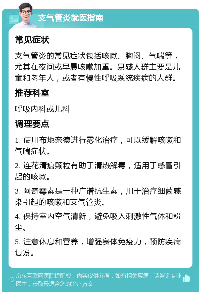 支气管炎就医指南 常见症状 支气管炎的常见症状包括咳嗽、胸闷、气喘等，尤其在夜间或早晨咳嗽加重。易感人群主要是儿童和老年人，或者有慢性呼吸系统疾病的人群。 推荐科室 呼吸内科或儿科 调理要点 1. 使用布地奈德进行雾化治疗，可以缓解咳嗽和气喘症状。 2. 连花清瘟颗粒有助于清热解毒，适用于感冒引起的咳嗽。 3. 阿奇霉素是一种广谱抗生素，用于治疗细菌感染引起的咳嗽和支气管炎。 4. 保持室内空气清新，避免吸入刺激性气体和粉尘。 5. 注意休息和营养，增强身体免疫力，预防疾病复发。