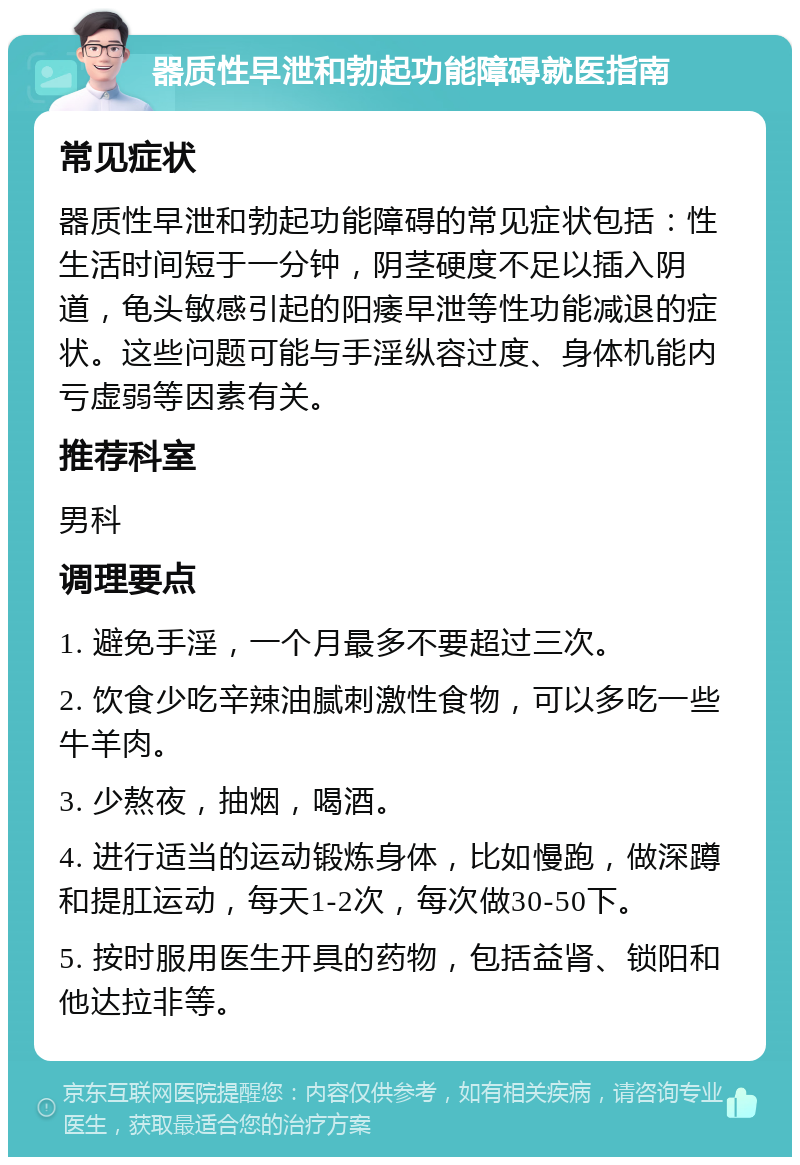 器质性早泄和勃起功能障碍就医指南 常见症状 器质性早泄和勃起功能障碍的常见症状包括：性生活时间短于一分钟，阴茎硬度不足以插入阴道，龟头敏感引起的阳痿早泄等性功能减退的症状。这些问题可能与手淫纵容过度、身体机能内亏虚弱等因素有关。 推荐科室 男科 调理要点 1. 避免手淫，一个月最多不要超过三次。 2. 饮食少吃辛辣油腻刺激性食物，可以多吃一些牛羊肉。 3. 少熬夜，抽烟，喝酒。 4. 进行适当的运动锻炼身体，比如慢跑，做深蹲和提肛运动，每天1-2次，每次做30-50下。 5. 按时服用医生开具的药物，包括益肾、锁阳和他达拉非等。