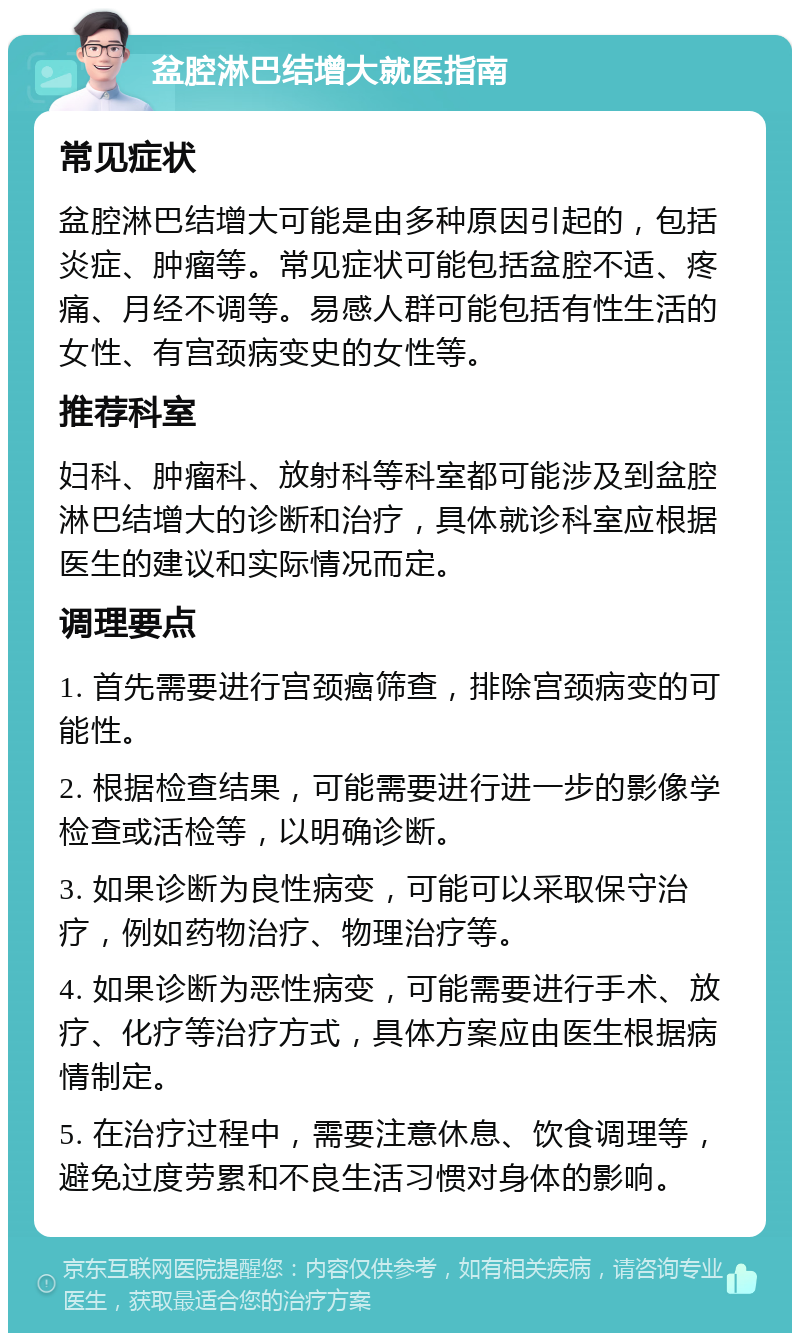 盆腔淋巴结增大就医指南 常见症状 盆腔淋巴结增大可能是由多种原因引起的，包括炎症、肿瘤等。常见症状可能包括盆腔不适、疼痛、月经不调等。易感人群可能包括有性生活的女性、有宫颈病变史的女性等。 推荐科室 妇科、肿瘤科、放射科等科室都可能涉及到盆腔淋巴结增大的诊断和治疗，具体就诊科室应根据医生的建议和实际情况而定。 调理要点 1. 首先需要进行宫颈癌筛查，排除宫颈病变的可能性。 2. 根据检查结果，可能需要进行进一步的影像学检查或活检等，以明确诊断。 3. 如果诊断为良性病变，可能可以采取保守治疗，例如药物治疗、物理治疗等。 4. 如果诊断为恶性病变，可能需要进行手术、放疗、化疗等治疗方式，具体方案应由医生根据病情制定。 5. 在治疗过程中，需要注意休息、饮食调理等，避免过度劳累和不良生活习惯对身体的影响。