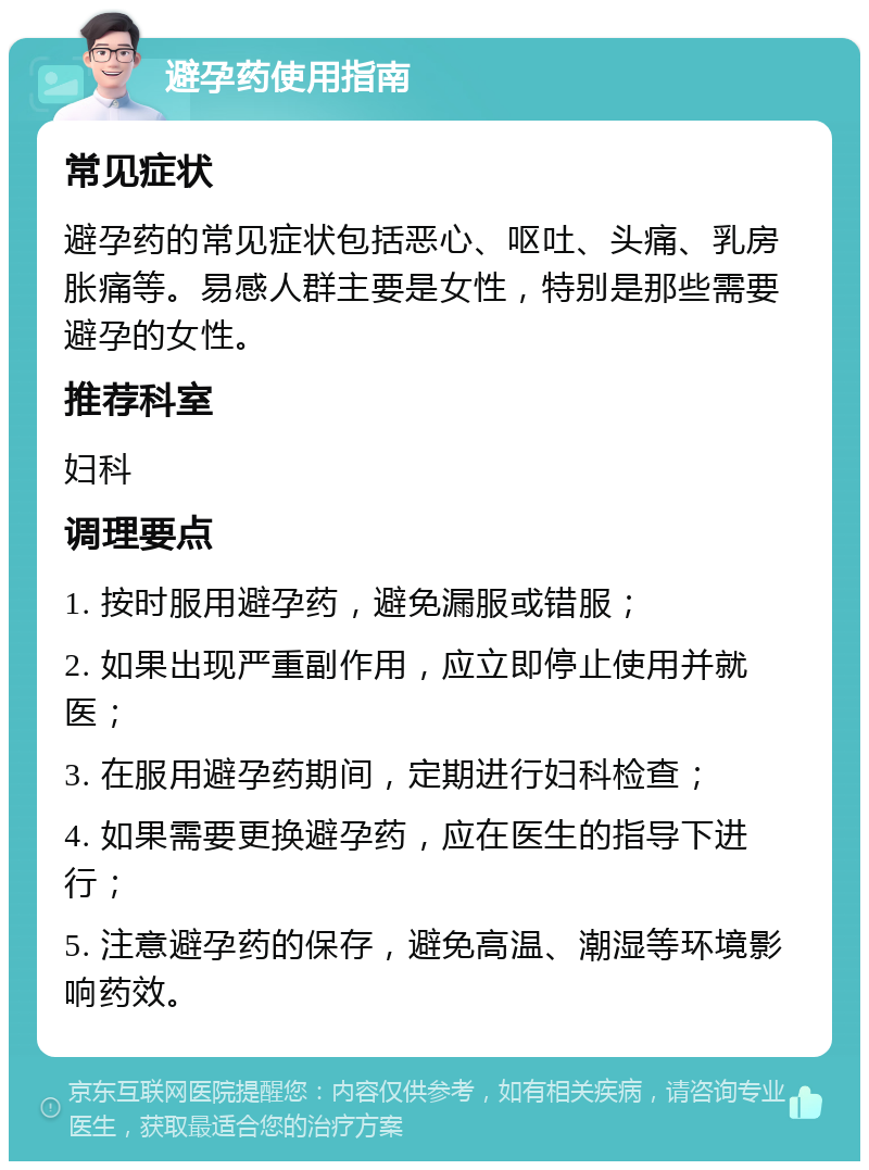 避孕药使用指南 常见症状 避孕药的常见症状包括恶心、呕吐、头痛、乳房胀痛等。易感人群主要是女性，特别是那些需要避孕的女性。 推荐科室 妇科 调理要点 1. 按时服用避孕药，避免漏服或错服； 2. 如果出现严重副作用，应立即停止使用并就医； 3. 在服用避孕药期间，定期进行妇科检查； 4. 如果需要更换避孕药，应在医生的指导下进行； 5. 注意避孕药的保存，避免高温、潮湿等环境影响药效。