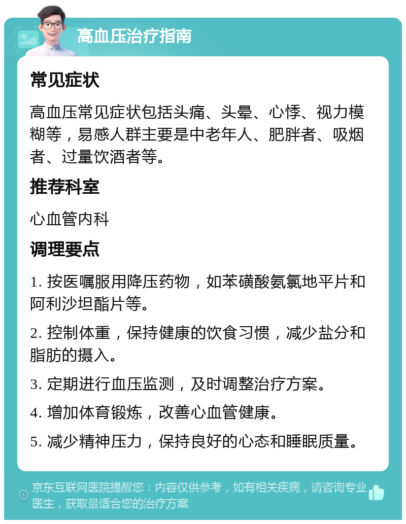 高血压治疗指南 常见症状 高血压常见症状包括头痛、头晕、心悸、视力模糊等，易感人群主要是中老年人、肥胖者、吸烟者、过量饮酒者等。 推荐科室 心血管内科 调理要点 1. 按医嘱服用降压药物，如苯磺酸氨氯地平片和阿利沙坦酯片等。 2. 控制体重，保持健康的饮食习惯，减少盐分和脂肪的摄入。 3. 定期进行血压监测，及时调整治疗方案。 4. 增加体育锻炼，改善心血管健康。 5. 减少精神压力，保持良好的心态和睡眠质量。