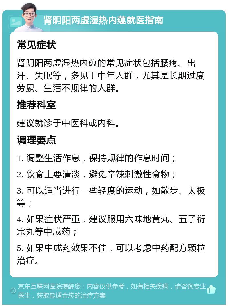 肾阴阳两虚湿热内蕴就医指南 常见症状 肾阴阳两虚湿热内蕴的常见症状包括腰疼、出汗、失眠等，多见于中年人群，尤其是长期过度劳累、生活不规律的人群。 推荐科室 建议就诊于中医科或内科。 调理要点 1. 调整生活作息，保持规律的作息时间； 2. 饮食上要清淡，避免辛辣刺激性食物； 3. 可以适当进行一些轻度的运动，如散步、太极等； 4. 如果症状严重，建议服用六味地黄丸、五子衍宗丸等中成药； 5. 如果中成药效果不佳，可以考虑中药配方颗粒治疗。