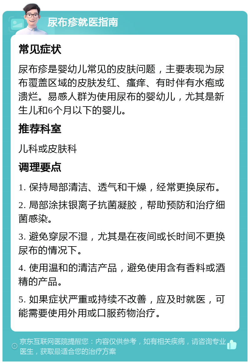 尿布疹就医指南 常见症状 尿布疹是婴幼儿常见的皮肤问题，主要表现为尿布覆盖区域的皮肤发红、瘙痒、有时伴有水疱或溃烂。易感人群为使用尿布的婴幼儿，尤其是新生儿和6个月以下的婴儿。 推荐科室 儿科或皮肤科 调理要点 1. 保持局部清洁、透气和干燥，经常更换尿布。 2. 局部涂抹银离子抗菌凝胶，帮助预防和治疗细菌感染。 3. 避免穿尿不湿，尤其是在夜间或长时间不更换尿布的情况下。 4. 使用温和的清洁产品，避免使用含有香料或酒精的产品。 5. 如果症状严重或持续不改善，应及时就医，可能需要使用外用或口服药物治疗。