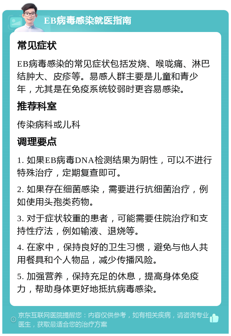 EB病毒感染就医指南 常见症状 EB病毒感染的常见症状包括发烧、喉咙痛、淋巴结肿大、皮疹等。易感人群主要是儿童和青少年，尤其是在免疫系统较弱时更容易感染。 推荐科室 传染病科或儿科 调理要点 1. 如果EB病毒DNA检测结果为阴性，可以不进行特殊治疗，定期复查即可。 2. 如果存在细菌感染，需要进行抗细菌治疗，例如使用头孢类药物。 3. 对于症状较重的患者，可能需要住院治疗和支持性疗法，例如输液、退烧等。 4. 在家中，保持良好的卫生习惯，避免与他人共用餐具和个人物品，减少传播风险。 5. 加强营养，保持充足的休息，提高身体免疫力，帮助身体更好地抵抗病毒感染。