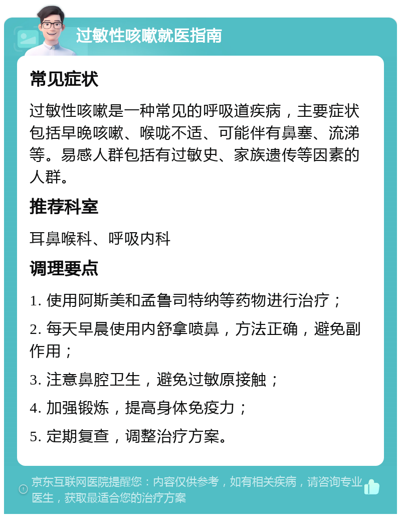 过敏性咳嗽就医指南 常见症状 过敏性咳嗽是一种常见的呼吸道疾病，主要症状包括早晚咳嗽、喉咙不适、可能伴有鼻塞、流涕等。易感人群包括有过敏史、家族遗传等因素的人群。 推荐科室 耳鼻喉科、呼吸内科 调理要点 1. 使用阿斯美和孟鲁司特纳等药物进行治疗； 2. 每天早晨使用内舒拿喷鼻，方法正确，避免副作用； 3. 注意鼻腔卫生，避免过敏原接触； 4. 加强锻炼，提高身体免疫力； 5. 定期复查，调整治疗方案。