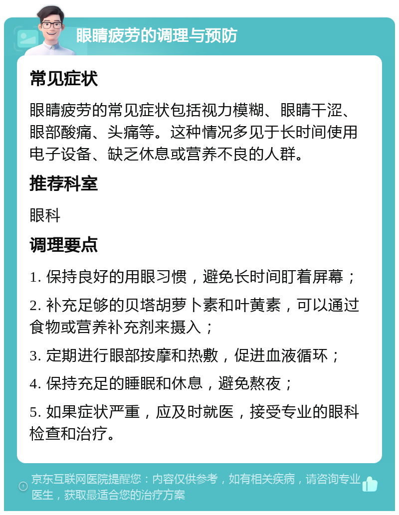 眼睛疲劳的调理与预防 常见症状 眼睛疲劳的常见症状包括视力模糊、眼睛干涩、眼部酸痛、头痛等。这种情况多见于长时间使用电子设备、缺乏休息或营养不良的人群。 推荐科室 眼科 调理要点 1. 保持良好的用眼习惯，避免长时间盯着屏幕； 2. 补充足够的贝塔胡萝卜素和叶黄素，可以通过食物或营养补充剂来摄入； 3. 定期进行眼部按摩和热敷，促进血液循环； 4. 保持充足的睡眠和休息，避免熬夜； 5. 如果症状严重，应及时就医，接受专业的眼科检查和治疗。