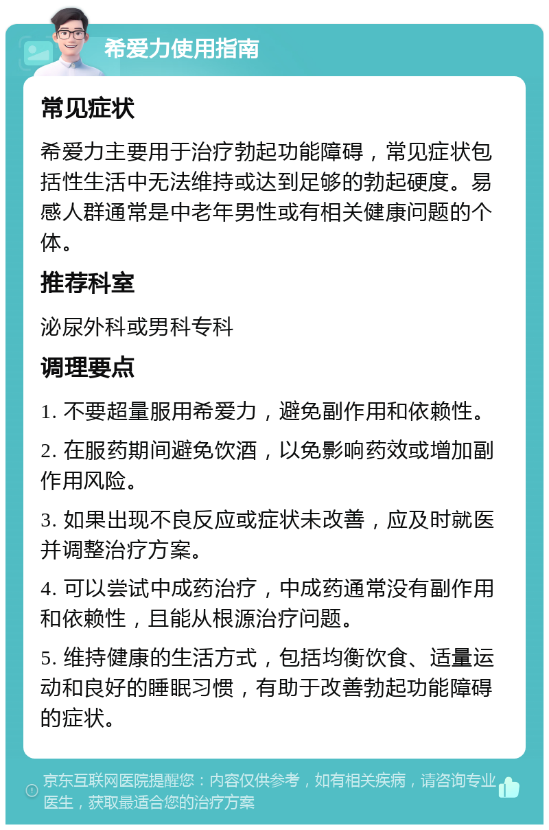 希爱力使用指南 常见症状 希爱力主要用于治疗勃起功能障碍，常见症状包括性生活中无法维持或达到足够的勃起硬度。易感人群通常是中老年男性或有相关健康问题的个体。 推荐科室 泌尿外科或男科专科 调理要点 1. 不要超量服用希爱力，避免副作用和依赖性。 2. 在服药期间避免饮酒，以免影响药效或增加副作用风险。 3. 如果出现不良反应或症状未改善，应及时就医并调整治疗方案。 4. 可以尝试中成药治疗，中成药通常没有副作用和依赖性，且能从根源治疗问题。 5. 维持健康的生活方式，包括均衡饮食、适量运动和良好的睡眠习惯，有助于改善勃起功能障碍的症状。