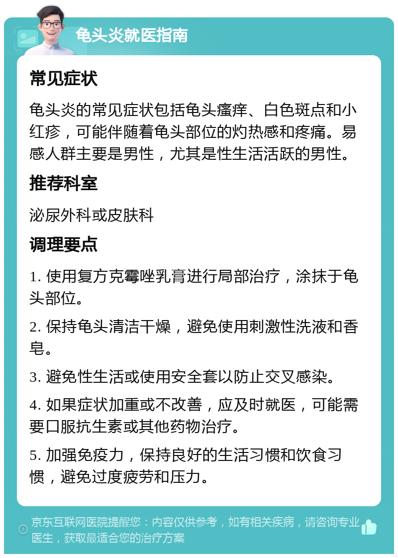 龟头炎就医指南 常见症状 龟头炎的常见症状包括龟头瘙痒、白色斑点和小红疹，可能伴随着龟头部位的灼热感和疼痛。易感人群主要是男性，尤其是性生活活跃的男性。 推荐科室 泌尿外科或皮肤科 调理要点 1. 使用复方克霉唑乳膏进行局部治疗，涂抹于龟头部位。 2. 保持龟头清洁干燥，避免使用刺激性洗液和香皂。 3. 避免性生活或使用安全套以防止交叉感染。 4. 如果症状加重或不改善，应及时就医，可能需要口服抗生素或其他药物治疗。 5. 加强免疫力，保持良好的生活习惯和饮食习惯，避免过度疲劳和压力。