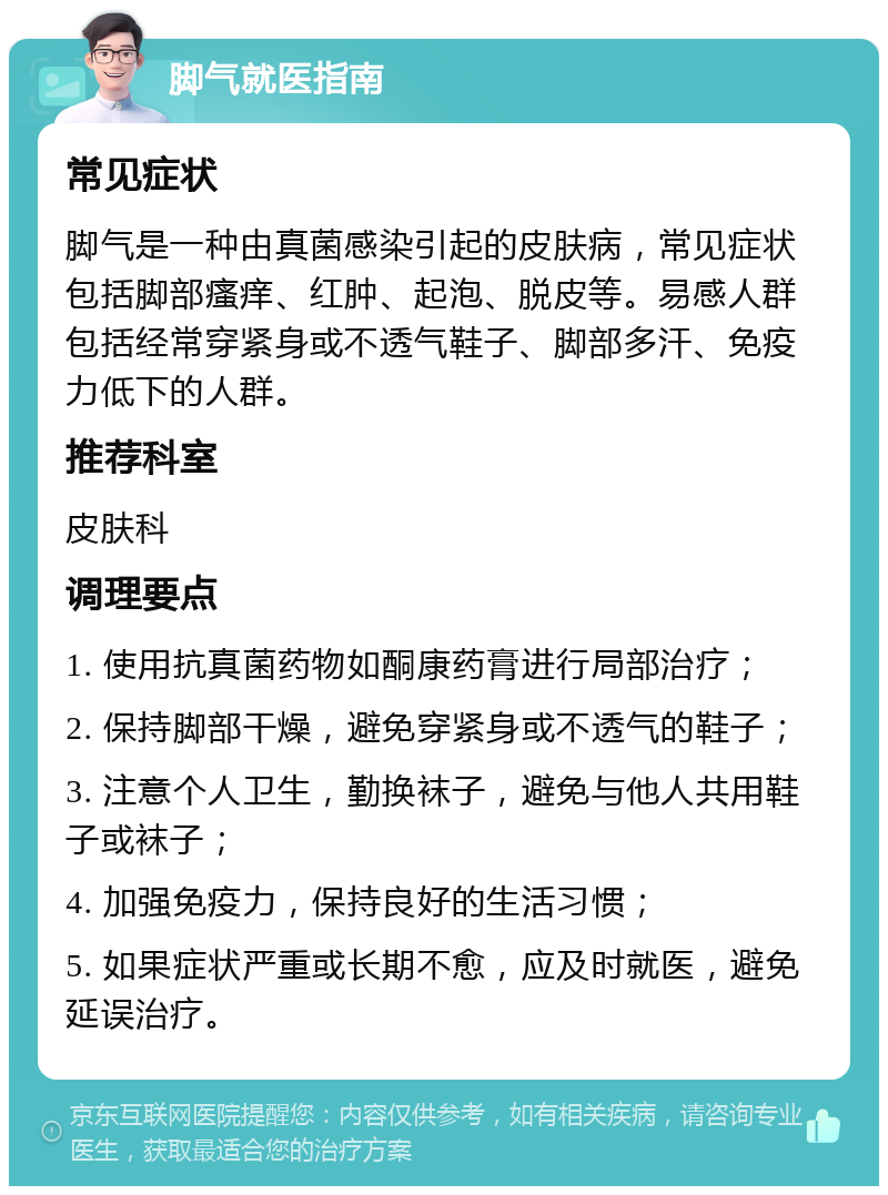 脚气就医指南 常见症状 脚气是一种由真菌感染引起的皮肤病，常见症状包括脚部瘙痒、红肿、起泡、脱皮等。易感人群包括经常穿紧身或不透气鞋子、脚部多汗、免疫力低下的人群。 推荐科室 皮肤科 调理要点 1. 使用抗真菌药物如酮康药膏进行局部治疗； 2. 保持脚部干燥，避免穿紧身或不透气的鞋子； 3. 注意个人卫生，勤换袜子，避免与他人共用鞋子或袜子； 4. 加强免疫力，保持良好的生活习惯； 5. 如果症状严重或长期不愈，应及时就医，避免延误治疗。