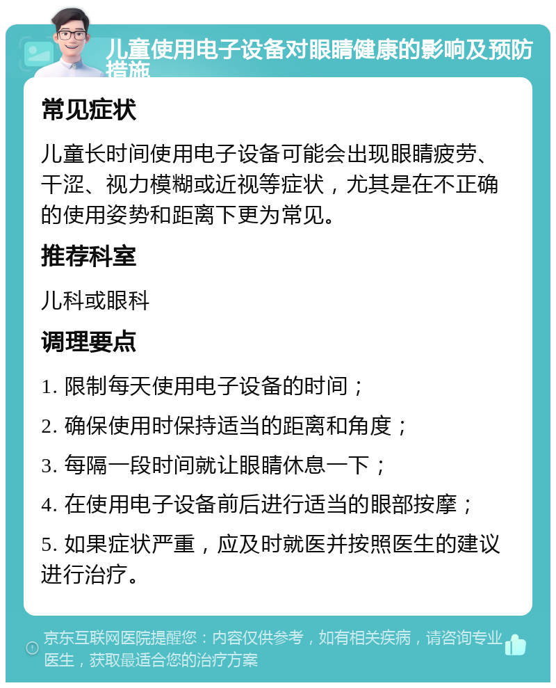 儿童使用电子设备对眼睛健康的影响及预防措施 常见症状 儿童长时间使用电子设备可能会出现眼睛疲劳、干涩、视力模糊或近视等症状，尤其是在不正确的使用姿势和距离下更为常见。 推荐科室 儿科或眼科 调理要点 1. 限制每天使用电子设备的时间； 2. 确保使用时保持适当的距离和角度； 3. 每隔一段时间就让眼睛休息一下； 4. 在使用电子设备前后进行适当的眼部按摩； 5. 如果症状严重，应及时就医并按照医生的建议进行治疗。