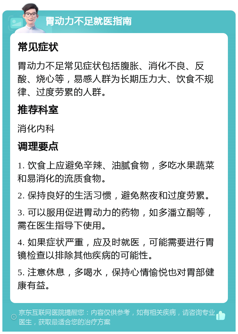 胃动力不足就医指南 常见症状 胃动力不足常见症状包括腹胀、消化不良、反酸、烧心等，易感人群为长期压力大、饮食不规律、过度劳累的人群。 推荐科室 消化内科 调理要点 1. 饮食上应避免辛辣、油腻食物，多吃水果蔬菜和易消化的流质食物。 2. 保持良好的生活习惯，避免熬夜和过度劳累。 3. 可以服用促进胃动力的药物，如多潘立酮等，需在医生指导下使用。 4. 如果症状严重，应及时就医，可能需要进行胃镜检查以排除其他疾病的可能性。 5. 注意休息，多喝水，保持心情愉悦也对胃部健康有益。