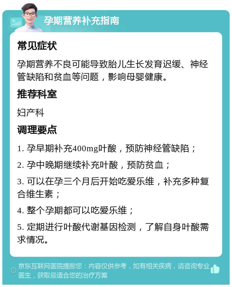 孕期营养补充指南 常见症状 孕期营养不良可能导致胎儿生长发育迟缓、神经管缺陷和贫血等问题，影响母婴健康。 推荐科室 妇产科 调理要点 1. 孕早期补充400mg叶酸，预防神经管缺陷； 2. 孕中晚期继续补充叶酸，预防贫血； 3. 可以在孕三个月后开始吃爱乐维，补充多种复合维生素； 4. 整个孕期都可以吃爱乐维； 5. 定期进行叶酸代谢基因检测，了解自身叶酸需求情况。