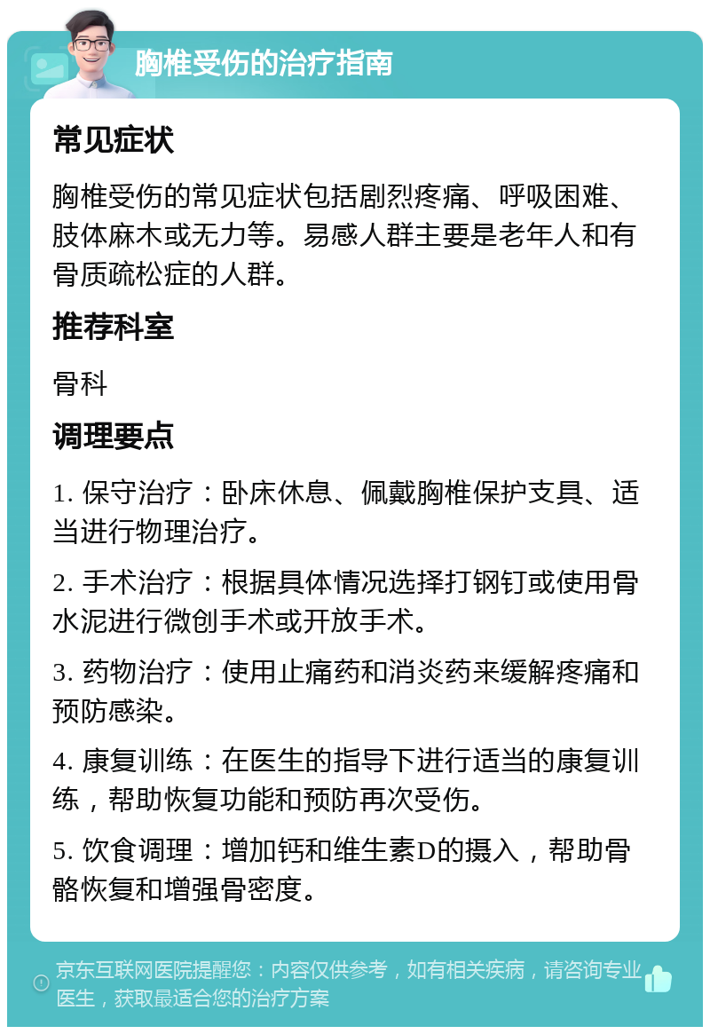 胸椎受伤的治疗指南 常见症状 胸椎受伤的常见症状包括剧烈疼痛、呼吸困难、肢体麻木或无力等。易感人群主要是老年人和有骨质疏松症的人群。 推荐科室 骨科 调理要点 1. 保守治疗：卧床休息、佩戴胸椎保护支具、适当进行物理治疗。 2. 手术治疗：根据具体情况选择打钢钉或使用骨水泥进行微创手术或开放手术。 3. 药物治疗：使用止痛药和消炎药来缓解疼痛和预防感染。 4. 康复训练：在医生的指导下进行适当的康复训练，帮助恢复功能和预防再次受伤。 5. 饮食调理：增加钙和维生素D的摄入，帮助骨骼恢复和增强骨密度。