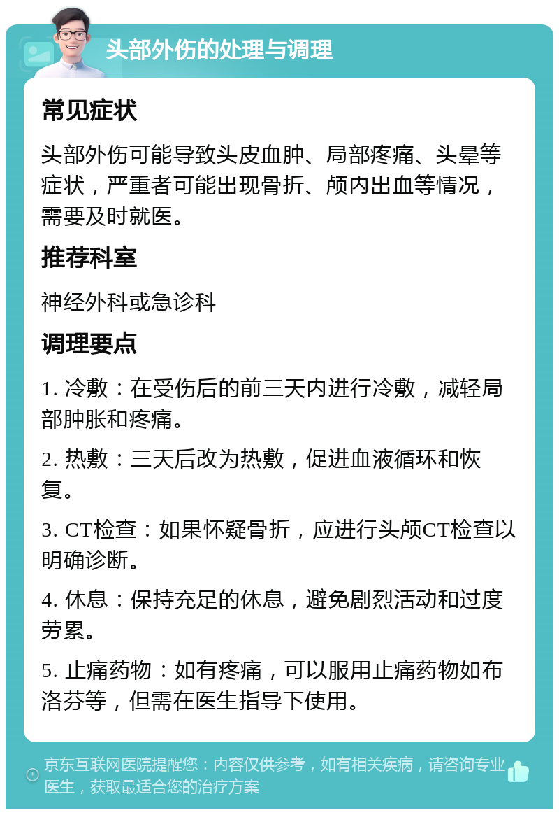 头部外伤的处理与调理 常见症状 头部外伤可能导致头皮血肿、局部疼痛、头晕等症状，严重者可能出现骨折、颅内出血等情况，需要及时就医。 推荐科室 神经外科或急诊科 调理要点 1. 冷敷：在受伤后的前三天内进行冷敷，减轻局部肿胀和疼痛。 2. 热敷：三天后改为热敷，促进血液循环和恢复。 3. CT检查：如果怀疑骨折，应进行头颅CT检查以明确诊断。 4. 休息：保持充足的休息，避免剧烈活动和过度劳累。 5. 止痛药物：如有疼痛，可以服用止痛药物如布洛芬等，但需在医生指导下使用。