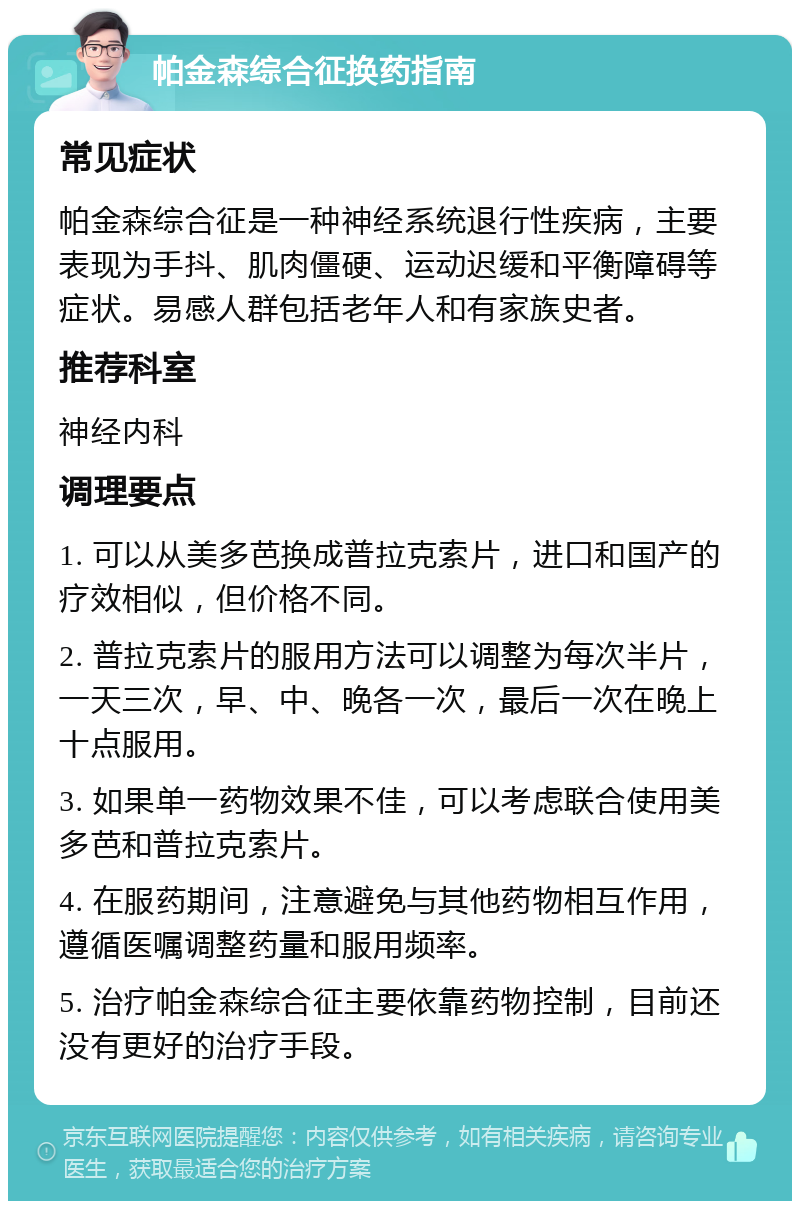 帕金森综合征换药指南 常见症状 帕金森综合征是一种神经系统退行性疾病，主要表现为手抖、肌肉僵硬、运动迟缓和平衡障碍等症状。易感人群包括老年人和有家族史者。 推荐科室 神经内科 调理要点 1. 可以从美多芭换成普拉克索片，进口和国产的疗效相似，但价格不同。 2. 普拉克索片的服用方法可以调整为每次半片，一天三次，早、中、晚各一次，最后一次在晚上十点服用。 3. 如果单一药物效果不佳，可以考虑联合使用美多芭和普拉克索片。 4. 在服药期间，注意避免与其他药物相互作用，遵循医嘱调整药量和服用频率。 5. 治疗帕金森综合征主要依靠药物控制，目前还没有更好的治疗手段。