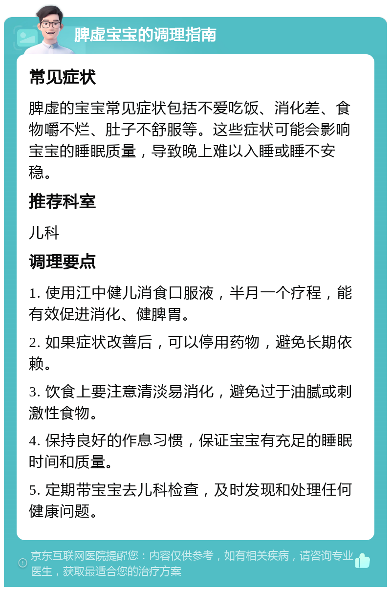 脾虚宝宝的调理指南 常见症状 脾虚的宝宝常见症状包括不爱吃饭、消化差、食物嚼不烂、肚子不舒服等。这些症状可能会影响宝宝的睡眠质量，导致晚上难以入睡或睡不安稳。 推荐科室 儿科 调理要点 1. 使用江中健儿消食口服液，半月一个疗程，能有效促进消化、健脾胃。 2. 如果症状改善后，可以停用药物，避免长期依赖。 3. 饮食上要注意清淡易消化，避免过于油腻或刺激性食物。 4. 保持良好的作息习惯，保证宝宝有充足的睡眠时间和质量。 5. 定期带宝宝去儿科检查，及时发现和处理任何健康问题。