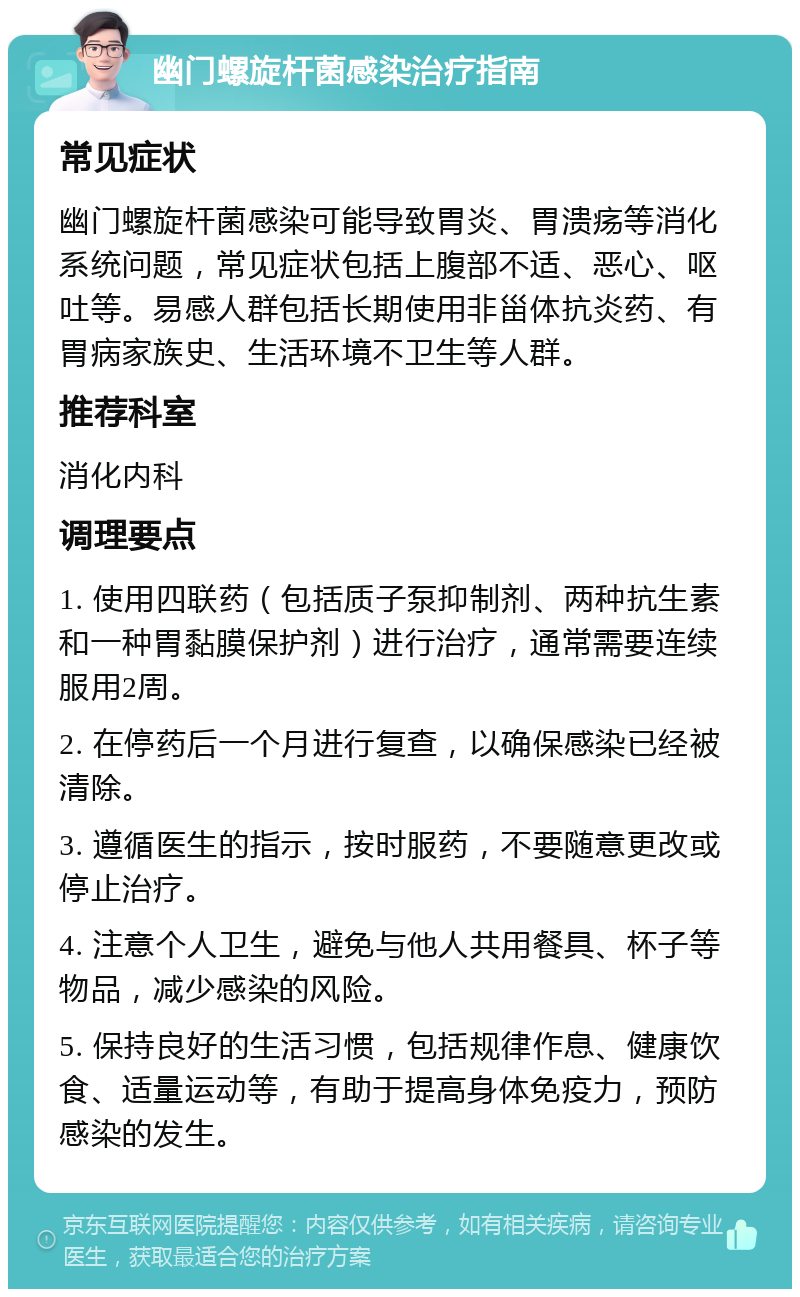 幽门螺旋杆菌感染治疗指南 常见症状 幽门螺旋杆菌感染可能导致胃炎、胃溃疡等消化系统问题，常见症状包括上腹部不适、恶心、呕吐等。易感人群包括长期使用非甾体抗炎药、有胃病家族史、生活环境不卫生等人群。 推荐科室 消化内科 调理要点 1. 使用四联药（包括质子泵抑制剂、两种抗生素和一种胃黏膜保护剂）进行治疗，通常需要连续服用2周。 2. 在停药后一个月进行复查，以确保感染已经被清除。 3. 遵循医生的指示，按时服药，不要随意更改或停止治疗。 4. 注意个人卫生，避免与他人共用餐具、杯子等物品，减少感染的风险。 5. 保持良好的生活习惯，包括规律作息、健康饮食、适量运动等，有助于提高身体免疫力，预防感染的发生。