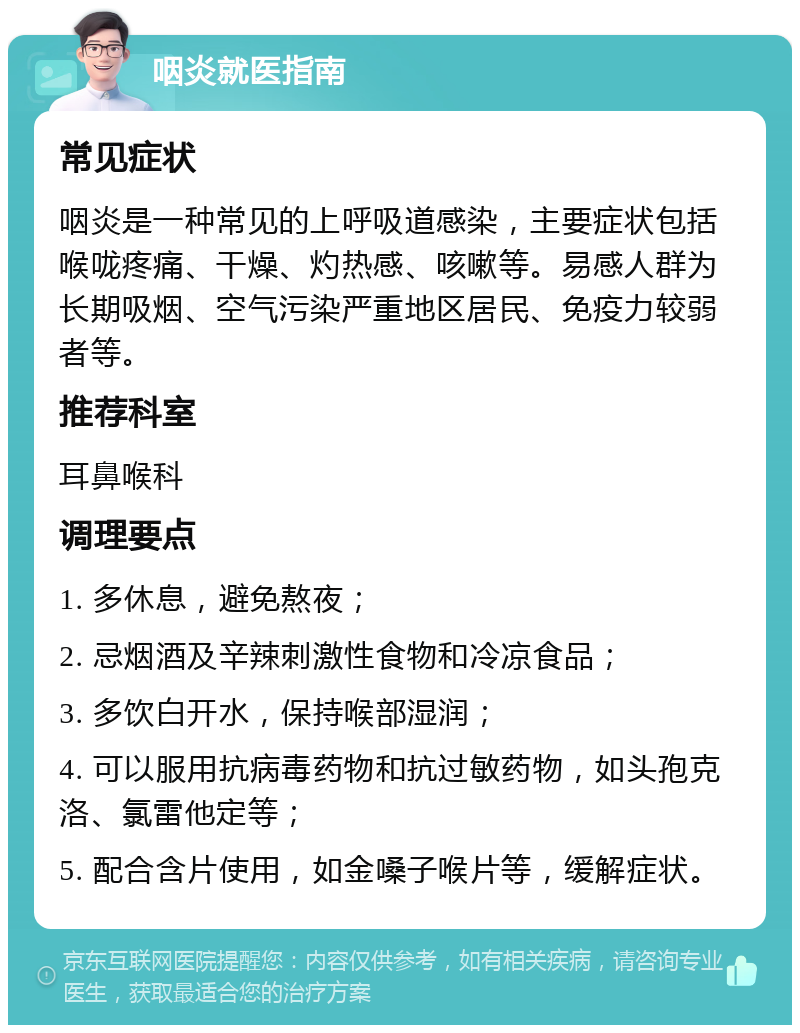 咽炎就医指南 常见症状 咽炎是一种常见的上呼吸道感染，主要症状包括喉咙疼痛、干燥、灼热感、咳嗽等。易感人群为长期吸烟、空气污染严重地区居民、免疫力较弱者等。 推荐科室 耳鼻喉科 调理要点 1. 多休息，避免熬夜； 2. 忌烟酒及辛辣刺激性食物和冷凉食品； 3. 多饮白开水，保持喉部湿润； 4. 可以服用抗病毒药物和抗过敏药物，如头孢克洛、氯雷他定等； 5. 配合含片使用，如金嗓子喉片等，缓解症状。