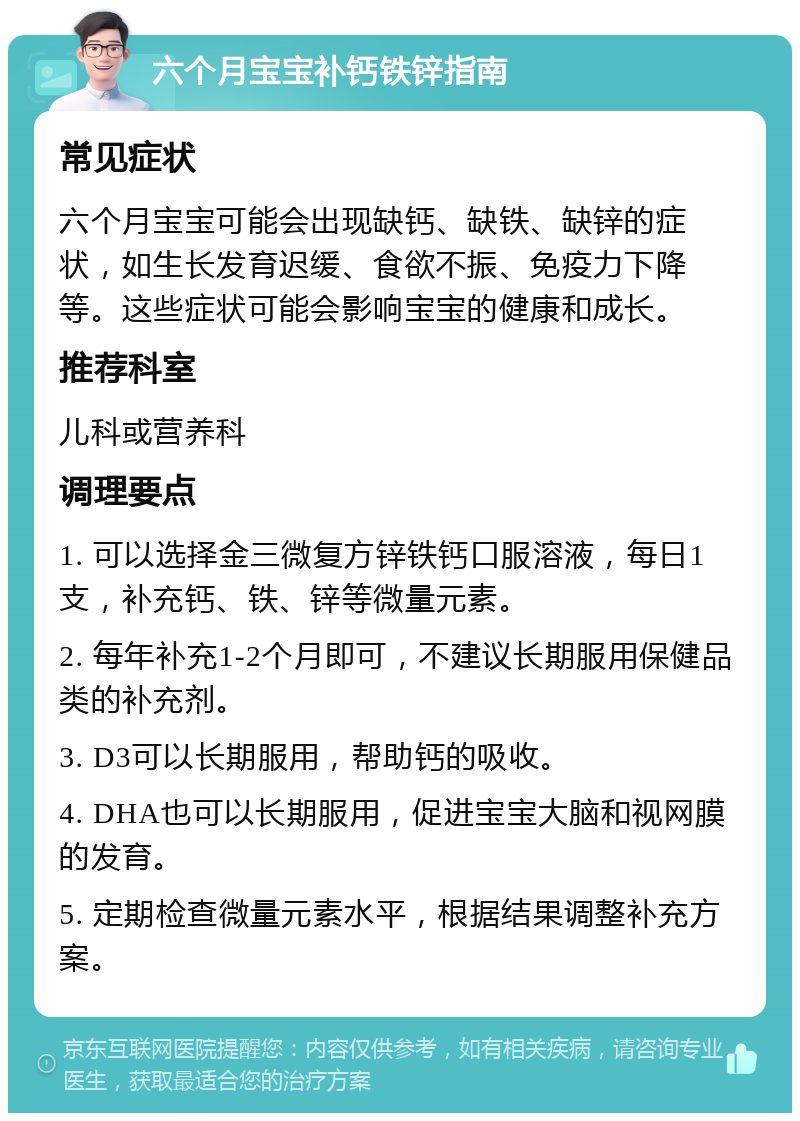 六个月宝宝补钙铁锌指南 常见症状 六个月宝宝可能会出现缺钙、缺铁、缺锌的症状，如生长发育迟缓、食欲不振、免疫力下降等。这些症状可能会影响宝宝的健康和成长。 推荐科室 儿科或营养科 调理要点 1. 可以选择金三微复方锌铁钙口服溶液，每日1支，补充钙、铁、锌等微量元素。 2. 每年补充1-2个月即可，不建议长期服用保健品类的补充剂。 3. D3可以长期服用，帮助钙的吸收。 4. DHA也可以长期服用，促进宝宝大脑和视网膜的发育。 5. 定期检查微量元素水平，根据结果调整补充方案。