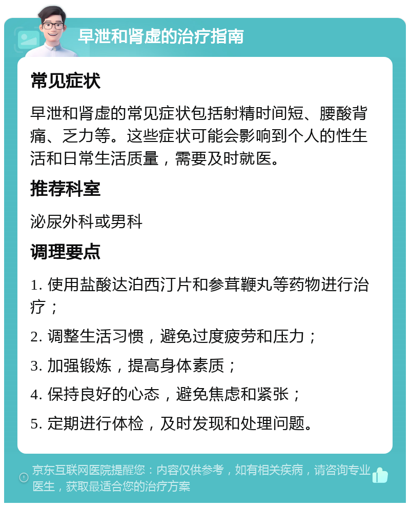 早泄和肾虚的治疗指南 常见症状 早泄和肾虚的常见症状包括射精时间短、腰酸背痛、乏力等。这些症状可能会影响到个人的性生活和日常生活质量，需要及时就医。 推荐科室 泌尿外科或男科 调理要点 1. 使用盐酸达泊西汀片和参茸鞭丸等药物进行治疗； 2. 调整生活习惯，避免过度疲劳和压力； 3. 加强锻炼，提高身体素质； 4. 保持良好的心态，避免焦虑和紧张； 5. 定期进行体检，及时发现和处理问题。