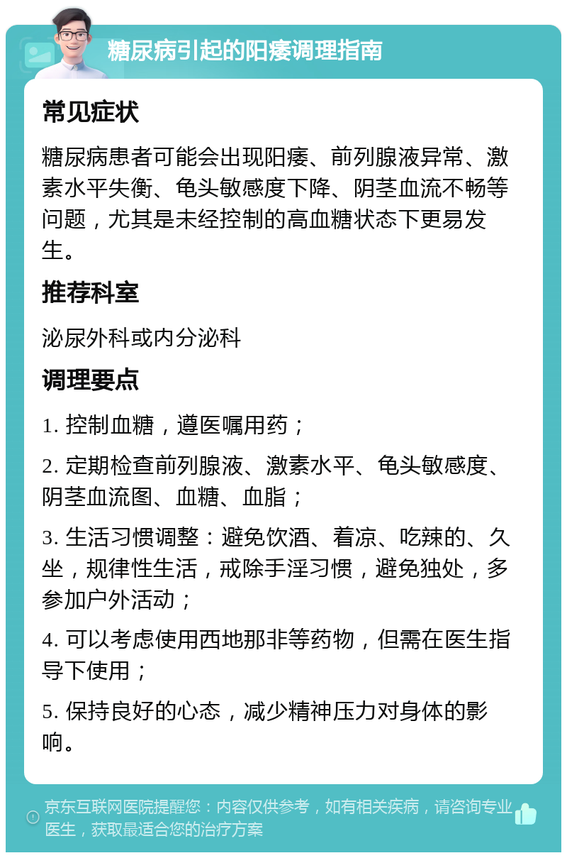 糖尿病引起的阳痿调理指南 常见症状 糖尿病患者可能会出现阳痿、前列腺液异常、激素水平失衡、龟头敏感度下降、阴茎血流不畅等问题，尤其是未经控制的高血糖状态下更易发生。 推荐科室 泌尿外科或内分泌科 调理要点 1. 控制血糖，遵医嘱用药； 2. 定期检查前列腺液、激素水平、龟头敏感度、阴茎血流图、血糖、血脂； 3. 生活习惯调整：避免饮酒、着凉、吃辣的、久坐，规律性生活，戒除手淫习惯，避免独处，多参加户外活动； 4. 可以考虑使用西地那非等药物，但需在医生指导下使用； 5. 保持良好的心态，减少精神压力对身体的影响。