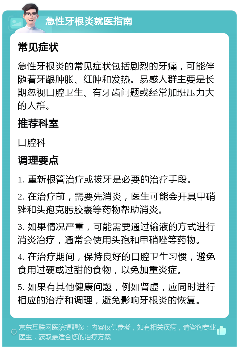 急性牙根炎就医指南 常见症状 急性牙根炎的常见症状包括剧烈的牙痛，可能伴随着牙龈肿胀、红肿和发热。易感人群主要是长期忽视口腔卫生、有牙齿问题或经常加班压力大的人群。 推荐科室 口腔科 调理要点 1. 重新根管治疗或拔牙是必要的治疗手段。 2. 在治疗前，需要先消炎，医生可能会开具甲硝锉和头孢克肟胶囊等药物帮助消炎。 3. 如果情况严重，可能需要通过输液的方式进行消炎治疗，通常会使用头孢和甲硝唑等药物。 4. 在治疗期间，保持良好的口腔卫生习惯，避免食用过硬或过甜的食物，以免加重炎症。 5. 如果有其他健康问题，例如肾虚，应同时进行相应的治疗和调理，避免影响牙根炎的恢复。