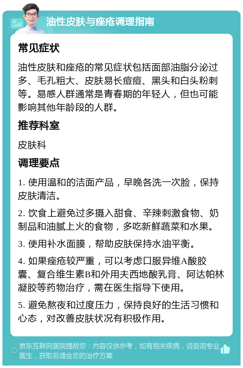 油性皮肤与痤疮调理指南 常见症状 油性皮肤和痤疮的常见症状包括面部油脂分泌过多、毛孔粗大、皮肤易长痘痘、黑头和白头粉刺等。易感人群通常是青春期的年轻人，但也可能影响其他年龄段的人群。 推荐科室 皮肤科 调理要点 1. 使用温和的洁面产品，早晚各洗一次脸，保持皮肤清洁。 2. 饮食上避免过多摄入甜食、辛辣刺激食物、奶制品和油腻上火的食物，多吃新鲜蔬菜和水果。 3. 使用补水面膜，帮助皮肤保持水油平衡。 4. 如果痤疮较严重，可以考虑口服异维A酸胶囊、复合维生素B和外用夫西地酸乳膏、阿达帕林凝胶等药物治疗，需在医生指导下使用。 5. 避免熬夜和过度压力，保持良好的生活习惯和心态，对改善皮肤状况有积极作用。