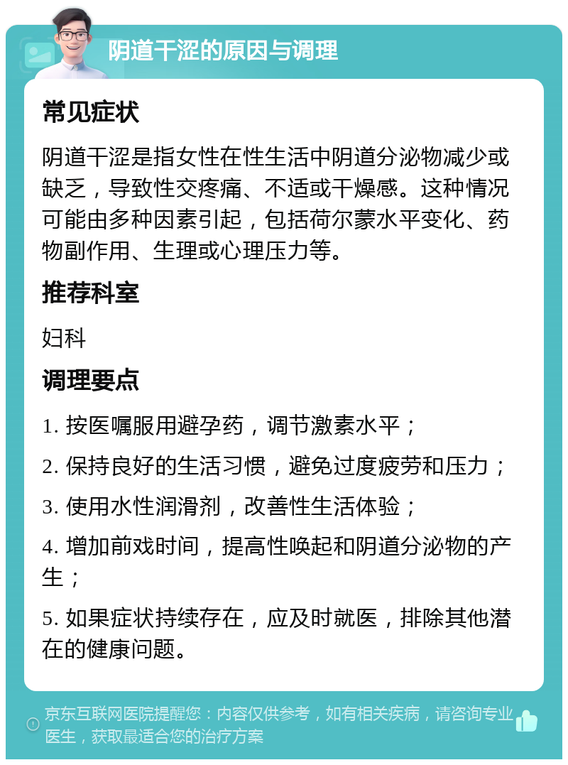 阴道干涩的原因与调理 常见症状 阴道干涩是指女性在性生活中阴道分泌物减少或缺乏，导致性交疼痛、不适或干燥感。这种情况可能由多种因素引起，包括荷尔蒙水平变化、药物副作用、生理或心理压力等。 推荐科室 妇科 调理要点 1. 按医嘱服用避孕药，调节激素水平； 2. 保持良好的生活习惯，避免过度疲劳和压力； 3. 使用水性润滑剂，改善性生活体验； 4. 增加前戏时间，提高性唤起和阴道分泌物的产生； 5. 如果症状持续存在，应及时就医，排除其他潜在的健康问题。