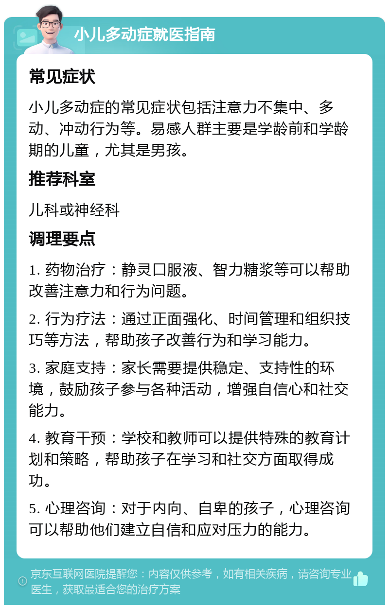 小儿多动症就医指南 常见症状 小儿多动症的常见症状包括注意力不集中、多动、冲动行为等。易感人群主要是学龄前和学龄期的儿童，尤其是男孩。 推荐科室 儿科或神经科 调理要点 1. 药物治疗：静灵口服液、智力糖浆等可以帮助改善注意力和行为问题。 2. 行为疗法：通过正面强化、时间管理和组织技巧等方法，帮助孩子改善行为和学习能力。 3. 家庭支持：家长需要提供稳定、支持性的环境，鼓励孩子参与各种活动，增强自信心和社交能力。 4. 教育干预：学校和教师可以提供特殊的教育计划和策略，帮助孩子在学习和社交方面取得成功。 5. 心理咨询：对于内向、自卑的孩子，心理咨询可以帮助他们建立自信和应对压力的能力。