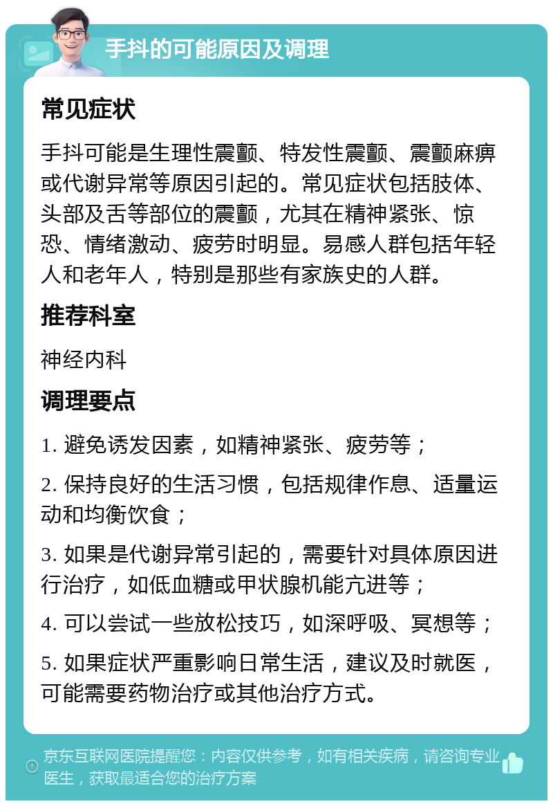 手抖的可能原因及调理 常见症状 手抖可能是生理性震颤、特发性震颤、震颤麻痹或代谢异常等原因引起的。常见症状包括肢体、头部及舌等部位的震颤，尤其在精神紧张、惊恐、情绪激动、疲劳时明显。易感人群包括年轻人和老年人，特别是那些有家族史的人群。 推荐科室 神经内科 调理要点 1. 避免诱发因素，如精神紧张、疲劳等； 2. 保持良好的生活习惯，包括规律作息、适量运动和均衡饮食； 3. 如果是代谢异常引起的，需要针对具体原因进行治疗，如低血糖或甲状腺机能亢进等； 4. 可以尝试一些放松技巧，如深呼吸、冥想等； 5. 如果症状严重影响日常生活，建议及时就医，可能需要药物治疗或其他治疗方式。