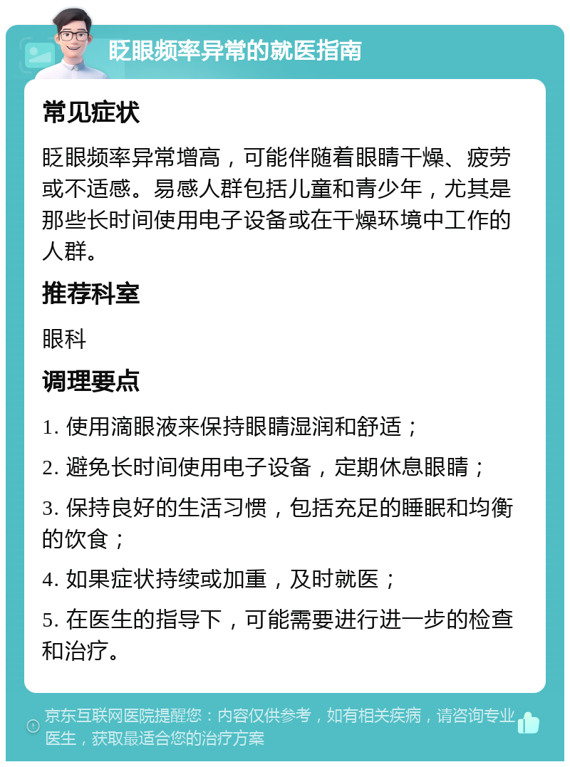 眨眼频率异常的就医指南 常见症状 眨眼频率异常增高，可能伴随着眼睛干燥、疲劳或不适感。易感人群包括儿童和青少年，尤其是那些长时间使用电子设备或在干燥环境中工作的人群。 推荐科室 眼科 调理要点 1. 使用滴眼液来保持眼睛湿润和舒适； 2. 避免长时间使用电子设备，定期休息眼睛； 3. 保持良好的生活习惯，包括充足的睡眠和均衡的饮食； 4. 如果症状持续或加重，及时就医； 5. 在医生的指导下，可能需要进行进一步的检查和治疗。