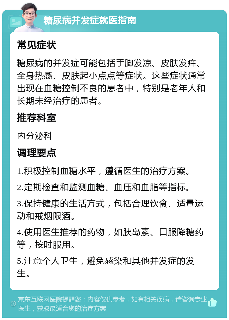 糖尿病并发症就医指南 常见症状 糖尿病的并发症可能包括手脚发凉、皮肤发痒、全身热感、皮肤起小点点等症状。这些症状通常出现在血糖控制不良的患者中，特别是老年人和长期未经治疗的患者。 推荐科室 内分泌科 调理要点 1.积极控制血糖水平，遵循医生的治疗方案。 2.定期检查和监测血糖、血压和血脂等指标。 3.保持健康的生活方式，包括合理饮食、适量运动和戒烟限酒。 4.使用医生推荐的药物，如胰岛素、口服降糖药等，按时服用。 5.注意个人卫生，避免感染和其他并发症的发生。